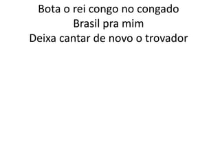 Bota o rei congo no congado
Brasil pra mim
Deixa cantar de novo o trovador

 
