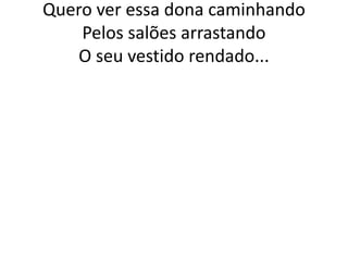 Quero ver essa dona caminhando
Pelos salões arrastando
O seu vestido rendado...

 