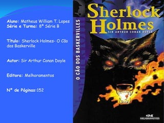 Aluno: Matheus William T. Lopes Série e Turma: 8ª Série B Título: Sherlock Holmes- O Cão dos Baskerville Autor: Sir Arthur Conan Doyle Editora: Melhoramentos Nº de Páginas:152 