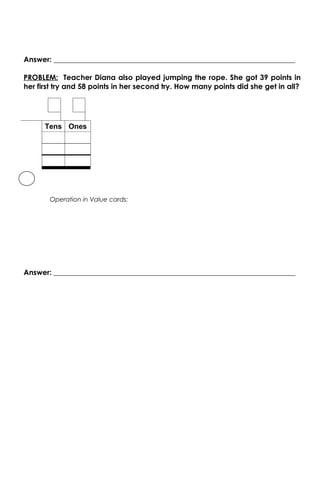 Answer: __________________________________________________________________

PROBLEM: Teacher Diana also played jumping the rope. She got 39 points in
her first try and 58 points in her second try. How many points did she get in all?




      Tens Ones




       Operation in Value cards:




Answer: __________________________________________________________________
 