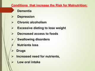 Conditions that increase the Risk for Malnutrition:
 Dementia
 Depression
 Chronic alcoholism
 Excessive dieting to lose weight
 Decreased access to foods
 Swallowing disorders
 Nutrients loss
 Drugs
 Increased need for nutrients,
 Low oral intake
 