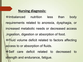 Nursing diagnosis:
Imbalanced nutrition less than body
requirements related to anorexia, dysphagia, or
increased metabolic needs or decreased access
,ingestion, digestion or absorption of food.
Fluid volume deficit related to factors affecting
access to or absorption of fluids.
Self care deficit related to decreased to
strength and endurance, fatigue.
 
