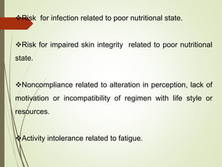 Risk for infection related to poor nutritional state.
Risk for impaired skin integrity related to poor nutritional
state.
Noncompliance related to alteration in perception, lack of
motivation or incompatibility of regimen with life style or
resources.
Activity intolerance related to fatigue.
 