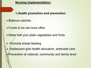 Nursing Implementation:
1.Health promotion and prevention
Balance calories
Foods to be eat more often
Make half your plate vegetables and fruits
 Promote breast feeding
 Adolescent girls health education, antenatal care
Prevention at national, community and family level
 