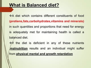 What is Balanced diet?
A diet which contains different constituents of food
(protiens,fats,carbohydrates,vitamins and minerals)
in such quantities and proportions that need for energy
is adequately met for maintaining health is called a
balanced diet.
If the diet is deficient in any of these nutrients
,malnutrition results and an individual might suffer
from physical mental and growth retardation
 