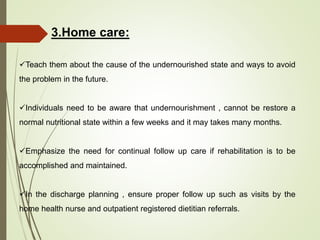 3.Home care:
Teach them about the cause of the undernourished state and ways to avoid
the problem in the future.
Individuals need to be aware that undernourishment , cannot be restore a
normal nutritional state within a few weeks and it may takes many months.
Emphasize the need for continual follow up care if rehabilitation is to be
accomplished and maintained.
In the discharge planning , ensure proper follow up such as visits by the
home health nurse and outpatient registered dietitian referrals.
 