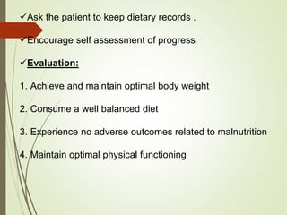 Ask the patient to keep dietary records .
Encourage self assessment of progress
Evaluation:
1. Achieve and maintain optimal body weight
2. Consume a well balanced diet
3. Experience no adverse outcomes related to malnutrition
4. Maintain optimal physical functioning
 