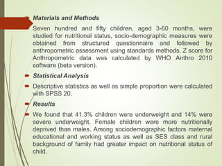  Materials and Methods
 Seven hundred and fifty children, aged 3-60 months, were
studied for nutritional status, socio-demographic measures were
obtained from structured questionnaire and followed by
anthropometric assessment using standards methods. Z score for
Anthropometric data was calculated by WHO Anthro 2010
software (beta version).
 Statistical Analysis
 Descriptive statistics as well as simple proportion were calculated
with SPSS 20.
 Results
 We found that 41.3% children were underweight and 14% were
severe underweight. Female children were more nutritionally
deprived than males. Among sociodemographic factors maternal
educational and working status as well as SES class and rural
background of family had greater impact on nutritional status of
child.
 