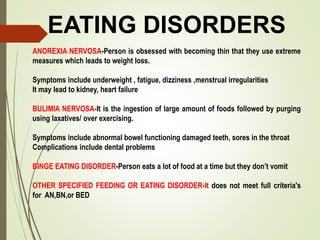 EATING DISORDERS
ANOREXIA NERVOSA-Person is obsessed with becoming thin that they use extreme
measures which leads to weight loss.
Symptoms include underweight , fatigue, dizziness ,menstrual irregularities
It may lead to kidney, heart failure
BULIMIA NERVOSA-It is the ingestion of large amount of foods followed by purging
using laxatives/ over exercising.
Symptoms include abnormal bowel functioning damaged teeth, sores in the throat
Complications include dental problems
BINGE EATING DISORDER-Person eats a lot of food at a time but they don’t vomit
OTHER SPECIFIED FEEDING OR EATING DISORDER-It does not meet full criteria's
for AN,BN,or BED
 