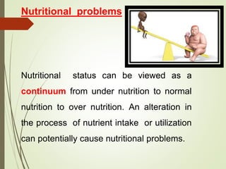 Nutritional problems
Nutritional status can be viewed as a
continuum from under nutrition to normal
nutrition to over nutrition. An alteration in
the process of nutrient intake or utilization
can potentially cause nutritional problems.
 