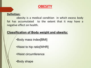 OBESITY
Definition:
obesity is a medical condition in which excess body
fat has accumulated to the extent that it may have a
negative effect on health.
Classification of Body weight and obesity:
•Body mass index[BMI]
•Waist to hip ratio[WHR]
•Waist circumference
•Body shape
 
