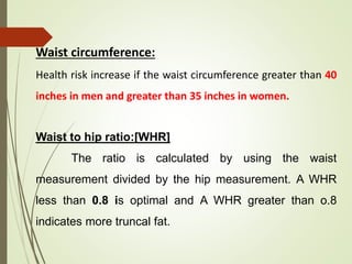 Waist circumference:
Health risk increase if the waist circumference greater than 40
inches in men and greater than 35 inches in women.
Waist to hip ratio:[WHR]
The ratio is calculated by using the waist
measurement divided by the hip measurement. A WHR
less than 0.8 is optimal and A WHR greater than o.8
indicates more truncal fat.
 