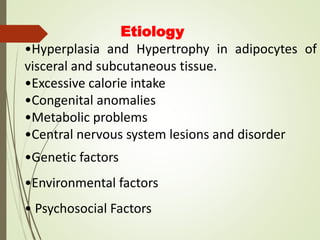 Etiology
•Hyperplasia and Hypertrophy in adipocytes of
visceral and subcutaneous tissue.
•Excessive calorie intake
•Congenital anomalies
•Metabolic problems
•Central nervous system lesions and disorder
•Genetic factors
•Environmental factors
• Psychosocial Factors
 