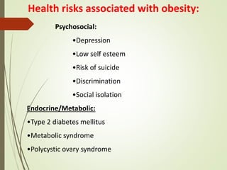 Health risks associated with obesity:
Psychosocial:
•Depression
•Low self esteem
•Risk of suicide
•Discrimination
•Social isolation
Endocrine/Metabolic:
•Type 2 diabetes mellitus
•Metabolic syndrome
•Polycystic ovary syndrome
 