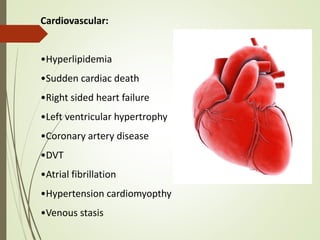 Cardiovascular:
•Hyperlipidemia
•Sudden cardiac death
•Right sided heart failure
•Left ventricular hypertrophy
•Coronary artery disease
•DVT
•Atrial fibrillation
•Hypertension cardiomyopthy
•Venous stasis
 