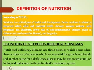 DEFINITION OF NUTRITION DEFICIENCY DISEASES
Nutritional deficiency diseases are those diseases which occur when
there is absence of nutrients which are essential for growth and health
and another cause for a deficiency disease may be due to structural or
biological imbalance in the individual’s metabolic system.
DEFINITION OF NUTRITION
 