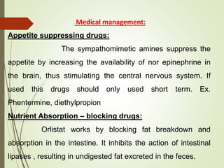 . Medical management:
Appetite suppressing drugs:
The sympathomimetic amines suppress the
appetite by increasing the availability of nor epinephrine in
the brain, thus stimulating the central nervous system. If
used this drugs should only used short term. Ex.
Phentermine, diethylpropion
Nutrient Absorption – blocking drugs:
Orlistat works by blocking fat breakdown and
absorption in the intestine. It inhibits the action of intestinal
lipases , resulting in undigested fat excreted in the feces.
 