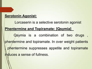 Serotonin Agonist:
Lorcaserin is a selective serotonin agonist
Phentermine and Topiramate: [Qsymia]
Qsymia is a combination of two drugs ,
phentermine and topiramate. In over weight patients
, phentermine suppresses appetite and topiramate
induces a sense of fullness.
 