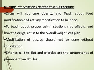 Nursing interventions related to drug therapy:
•Drugs will not cure obesity, and Teach about food
modification and activity modification to be done.
•To teach about proper administration, side effects, and
how the drugs act in to the overall weight loss plan
•Modification of dosage should not be done without
consultation.
•Emphasize the diet and exercise are the cornerstones of
permanent weight loss
 