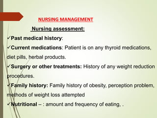 NURSING MANAGEMENT
Nursing assessment:
Past medical history:
Current medications: Patient is on any thyroid medications,
diet pills, herbal products.
Surgery or other treatments: History of any weight reduction
procedures.
Family history: Family history of obesity, perception problem,
methods of weight loss attempted
Nutritional – : amount and frequency of eating, .
 