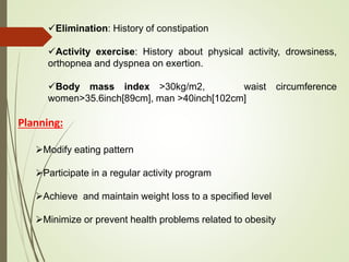 Elimination: History of constipation
Activity exercise: History about physical activity, drowsiness,
orthopnea and dyspnea on exertion.
Body mass index >30kg/m2, waist circumference
women>35.6inch[89cm], man >40inch[102cm]
Planning:
Modify eating pattern
Participate in a regular activity program
Achieve and maintain weight loss to a specified level
Minimize or prevent health problems related to obesity
 