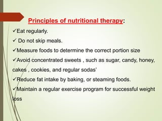 Principles of nutritional therapy:
Eat regularly.
 Do not skip meals.
Measure foods to determine the correct portion size
Avoid concentrated sweets , such as sugar, candy, honey,
cakes , cookies, and regular sodas’
Reduce fat intake by baking, or steaming foods.
Maintain a regular exercise program for successful weight
loss
 
