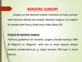 BARIATRIC SURGERY
Surgery on the stomach and/or intestines to help a person
with extreme obesity loss weight. Bariatric surgery is an option
for people who have a body mass index above 40.
Criteria for bariatric surgery:
•Criteria guidelines for bariatric surgery include having a BMI
of 40kg/m2 or 35kg/m2 with one or more obesity related
medical complications.[e. g. hyper tension, DM type 2, heart
failure] .
 