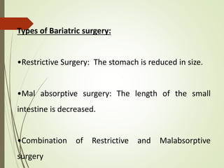 Types of Bariatric surgery:
•Restrictive Surgery: The stomach is reduced in size.
•Mal absorptive surgery: The length of the small
intestine is decreased.
•Combination of Restrictive and Malabsorptive
surgery
 