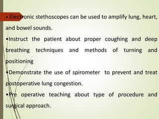 • Electronic stethoscopes can be used to amplify lung, heart,
and bowel sounds.
•Instruct the patient about proper coughing and deep
breathing techniques and methods of turning and
positioning
•Demonstrate the use of spirometer to prevent and treat
postoperative lung congestion.
•Pre operative teaching about type of procedure and
surgical approach.
 