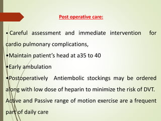 Post operative care:
• Careful assessment and immediate intervention for
cardio pulmonary complications,
•Maintain patient’s head at a35 to 40
•Early ambulation
•Postoperatively Antiembolic stockings may be ordered
along with low dose of heparin to minimize the risk of DVT.
Active and Passive range of motion exercise are a frequent
part of daily care
 