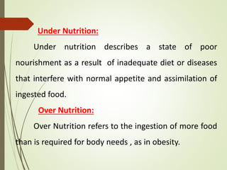 Under Nutrition:
Under nutrition describes a state of poor
nourishment as a result of inadequate diet or diseases
that interfere with normal appetite and assimilation of
ingested food.
Over Nutrition:
Over Nutrition refers to the ingestion of more food
than is required for body needs , as in obesity.
 
