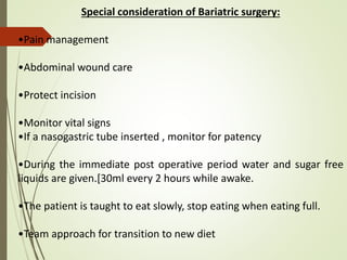 Special consideration of Bariatric surgery:
•Pain management
•Abdominal wound care
•Protect incision
•Monitor vital signs
•If a nasogastric tube inserted , monitor for patency
•During the immediate post operative period water and sugar free
liquids are given.[30ml every 2 hours while awake.
•The patient is taught to eat slowly, stop eating when eating full.
•Team approach for transition to new diet
 