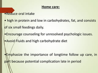 Home care:
•Reduce oral intake
• high in protein and low in carbohydrates, fat, and consists
of six small feedings daily.
•Encourage counseling for unresolved psychologic issues.
•Avoid Fluids and high carbohydrate diet
•Emphasize the importance of longtime follow up care, in
part because potential complication late in period
 