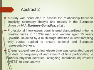 Abstract 2
 A study was conducted to assess the relationship between
inactivity, sedentary lifestyle and obesity in the European
Union by M Á Martínez-González, et al .
 Professional interviewers administered standardized in-home
questionnaires to 15,239 men and women aged 15 years
upwards, selected by a multi-stage stratified cluster sampling
with quotas applied to ensure national and European
representativeness.
 Energy expenditure during leisure time was calculated based
on data on frequency of and amount of time participating in
various physical activities, assigning metabolic equivalents
(METS) to each activity
 