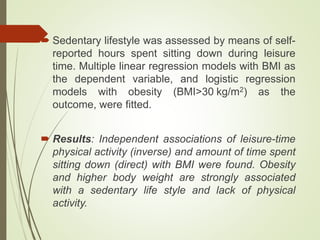  Sedentary lifestyle was assessed by means of self-
reported hours spent sitting down during leisure
time. Multiple linear regression models with BMI as
the dependent variable, and logistic regression
models with obesity (BMI>30 kg/m2) as the
outcome, were fitted.
 Results: Independent associations of leisure-time
physical activity (inverse) and amount of time spent
sitting down (direct) with BMI were found. Obesity
and higher body weight are strongly associated
with a sedentary life style and lack of physical
activity.
 