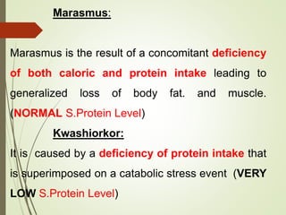 Marasmus:
Marasmus is the result of a concomitant deficiency
of both caloric and protein intake leading to
generalized loss of body fat. and muscle.
(NORMAL S.Protein Level)
Kwashiorkor:
It is caused by a deficiency of protein intake that
is superimposed on a catabolic stress event (VERY
LOW S.Protein Level)
 