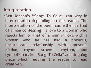Interpretation
•Ben Jonson’s “Song: To Celia” can vary in
 interpretation depending on the reader. The
 interpretation of the poem can either be that
 of a man confessing his love to a woman who
 rejects him or that of a man in love with a
 woman who he has had a previous,
 unsuccessful relationship with. Jonson’s
 diction, rhyme scheme, rhythm, and
 symbolism make “Song: To Celia” an intriguing
 piece which requires the reader to read
 creatively.
 