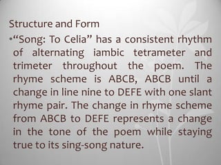 Structure and Form
•“Song: To Celia” has a consistent rhythm
 of alternating iambic tetrameter and
 trimeter throughout the poem. The
 rhyme scheme is ABCB, ABCB until a
 change in line nine to DEFE with one slant
 rhyme pair. The change in rhyme scheme
 from ABCB to DEFE represents a change
 in the tone of the poem while staying
 true to its sing-song nature.
 
