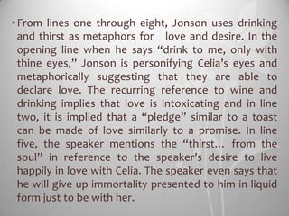 • From lines one through eight, Jonson uses drinking
  and thirst as metaphors for love and desire. In the
  opening line when he says “drink to me, only with
  thine eyes,” Jonson is personifying Celia’s eyes and
  metaphorically suggesting that they are able to
  declare love. The recurring reference to wine and
  drinking implies that love is intoxicating and in line
  two, it is implied that a “pledge” similar to a toast
  can be made of love similarly to a promise. In line
  five, the speaker mentions the “thirst… from the
  soul” in reference to the speaker’s desire to live
  happily in love with Celia. The speaker even says that
  he will give up immortality presented to him in liquid
  form just to be with her.
 