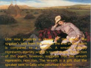 • Line nine presents a change in the poem. The
  speaker’s love from line nine to the end of the poem
  is compared to a wreath. A wreath typically
  represents eternity with it’s round shape. The diction
  of this poem, however, suggests that the wreath
  represents rejection. The wreath is a gift that the
  speaker sent to Celia who returned it to him
 