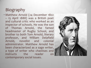 Biography
• Matthew Arnold (24 December 1822
  – 15 April 1888) was a British poet
  and cultural critic who worked as an
  inspector of schools. He was the son
  of Thomas Arnold, the famed
  headmaster of Rugby School, and
  brother to both Tom Arnold, literary
  professor, and William Delafield
  Arnold, novelist and colonial
  administrator. Matthew Arnold has
  been characterized as a sage writer,
  a type of writer who chastises and
  instructs     the      reader     on
  contemporary social issues.
 