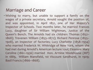 Marriage and Career
• Wishing to marry, but unable to support a family on the
  wages of a private secretary, Arnold sought the position of,
  and was appointed, in April 1851, one of Her Majesty's
  Inspector of Schools. Two months later, he married Frances
  Lucy, daughter of Sir William Wightman, Justice of the
  Queen's Bench. The Arnolds had six children: Thomas (1852–
  1868); Trevenen William (1853–1872); Richard Penrose (1855–
  1908), an inspector of factories; Lucy Charlotte (1858–1934)
  who married Frederick W. Whitridge of New York, whom she
  had met during Arnold's American lecture tour; Eleanore Mary
  Caroline (1861–1936) married Hon. Armine Wodehouse (MP)
  in 1889, William Mansfield, 1st Viscount Sandhurst, in 1909;
  Basil Francis (1866–1868).
 
