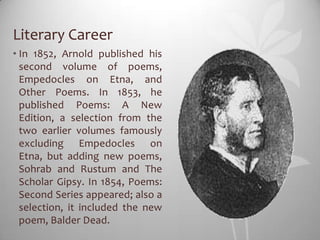 Literary Career
• In 1852, Arnold published his
  second volume of poems,
  Empedocles on Etna, and
  Other Poems. In 1853, he
  published Poems: A New
  Edition, a selection from the
  two earlier volumes famously
  excluding Empedocles on
  Etna, but adding new poems,
  Sohrab and Rustum and The
  Scholar Gipsy. In 1854, Poems:
  Second Series appeared; also a
  selection, it included the new
  poem, Balder Dead.
 