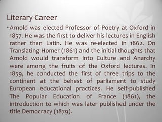 Literary Career
• Arnold was elected Professor of Poetry at Oxford in
  1857. He was the first to deliver his lectures in English
  rather than Latin. He was re-elected in 1862. On
  Translating Homer (1861) and the initial thoughts that
  Arnold would transform into Culture and Anarchy
  were among the fruits of the Oxford lectures. In
  1859, he conducted the first of three trips to the
  continent at the behest of parliament to study
  European educational practices. He self-published
  The Popular Education of France (1861), the
  introduction to which was later published under the
  title Democracy (1879).
 