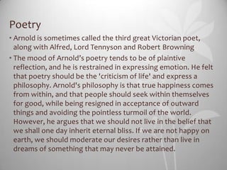 Poetry
• Arnold is sometimes called the third great Victorian poet,
  along with Alfred, Lord Tennyson and Robert Browning
• The mood of Arnold’s poetry tends to be of plaintive
  reflection, and he is restrained in expressing emotion. He felt
  that poetry should be the 'criticism of life' and express a
  philosophy. Arnold's philosophy is that true happiness comes
  from within, and that people should seek within themselves
  for good, while being resigned in acceptance of outward
  things and avoiding the pointless turmoil of the world.
  However, he argues that we should not live in the belief that
  we shall one day inherit eternal bliss. If we are not happy on
  earth, we should moderate our desires rather than live in
  dreams of something that may never be attained.
 