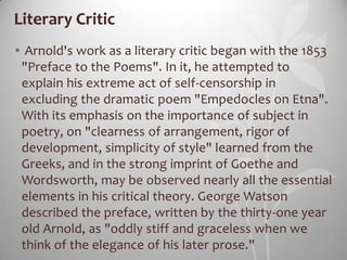 Literary Critic
• Arnold's work as a literary critic began with the 1853
 "Preface to the Poems". In it, he attempted to
 explain his extreme act of self-censorship in
 excluding the dramatic poem "Empedocles on Etna".
 With its emphasis on the importance of subject in
 poetry, on "clearness of arrangement, rigor of
 development, simplicity of style" learned from the
 Greeks, and in the strong imprint of Goethe and
 Wordsworth, may be observed nearly all the essential
 elements in his critical theory. George Watson
 described the preface, written by the thirty-one year
 old Arnold, as "oddly stiff and graceless when we
 think of the elegance of his later prose."
 