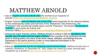  was an English poet and cultural critic who worked as an inspector of
schools. (https://en.wikipedia.org/wiki/Matthew_Arnold )
 English Victorian poet and literary and social critic, noted especially for his classical attacks
on the contemporary tastes and manners of the “Barbarians” (the aristocracy), the
“Philistines” (the commercial middle class), and the “Populace.” He became the apostle of
“culture” in such works as Culture and
Anarchy (1869).(https://www.britannica.com/biography/Matthew-Arnold)
 Among the major Victorian writers, Matthew Arnold is unique in that his reputation rests
equally upon his poetry and his poetry criticism. Only a quarter of his productive life was
given to writing poetry, but many of the same values, attitudes, and feelings that are
expressed in his poems achieve a fuller or more balanced formulation in his
prose. (https://www.poetryfoundation.org/)
 Although remembered now for his elegantly argued critical essays, Matthew Arnold, born in
Laleham, Middlesex, on December 24, 1822, began his career as a poet, winning early
recognition as a student (https://poets.org/poet/matthew-Arnold)
 