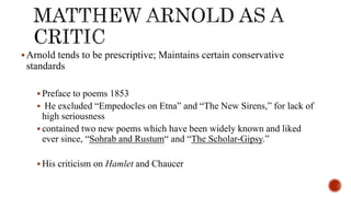 Arnold tends to be prescriptive; Maintains certain conservative
standards
 Preface to poems 1853
 He excluded “Empedocles on Etna” and “The New Sirens,” for lack of
high seriousness
 contained two new poems which have been widely known and liked
ever since, “Sohrab and Rustum“ and “The Scholar-Gipsy.”
 His criticism on Hamlet and Chaucer
 