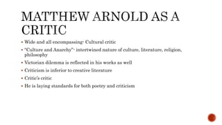  Wide and all encompassing- Cultural critic
 “Culture and Anarchy”- intertwined nature of culture, literature, religion,
philosophy
 Victorian dilemma is reflected in his works as well
 Criticism is inferior to creative literature
 Critic’s critic
 He is laying standards for both poetry and criticism
 