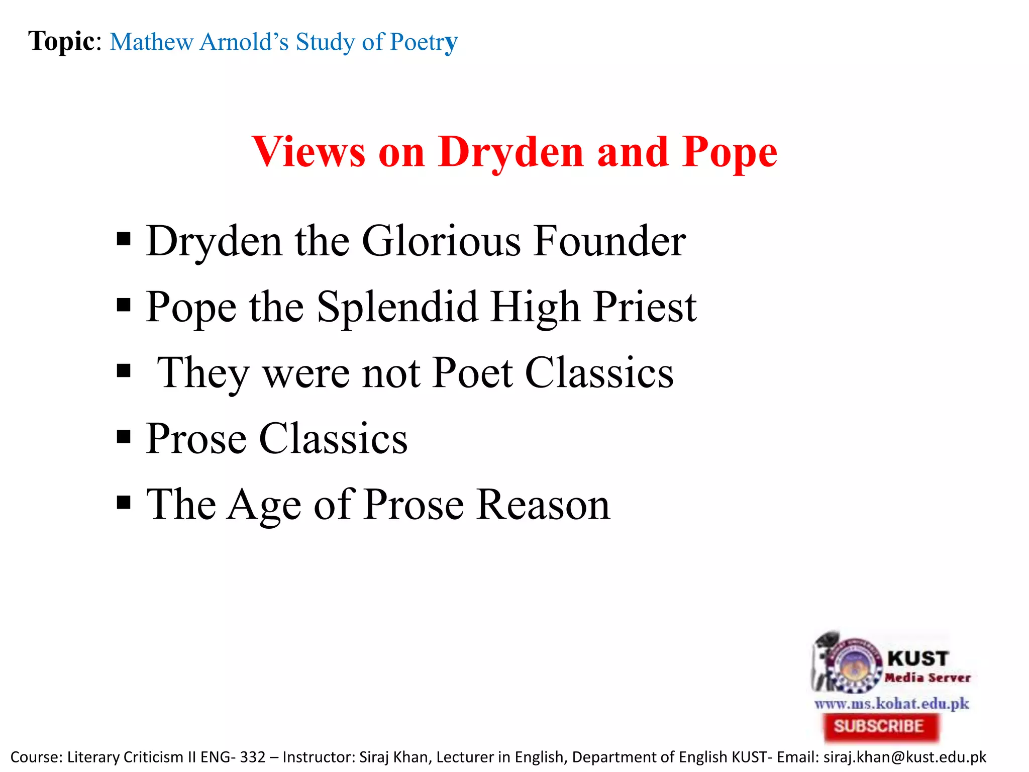Views on Dryden and Pope
 Dryden the Glorious Founder
 Pope the Splendid High Priest
 They were not Poet Classics
 Prose Classics
 The Age of Prose Reason
Topic: Mathew Arnold’s Study of Poetry
Course: Literary Criticism II ENG- 332 – Instructor: Siraj Khan, Lecturer in English, Department of English KUST- Email: siraj.khan@kust.edu.pk
 